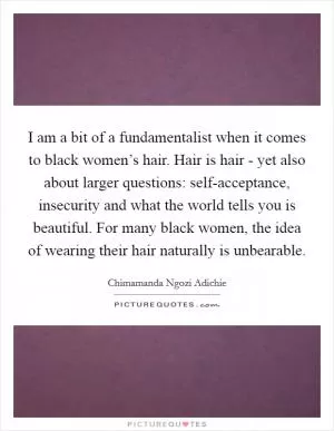 I am a bit of a fundamentalist when it comes to black women’s hair. Hair is hair - yet also about larger questions: self-acceptance, insecurity and what the world tells you is beautiful. For many black women, the idea of wearing their hair naturally is unbearable Picture Quote #1