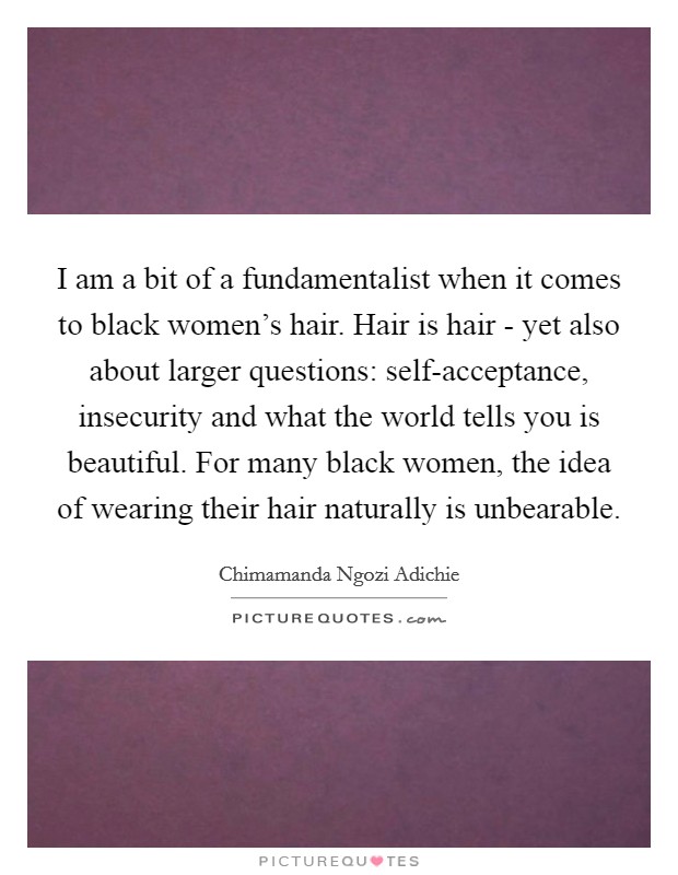 I am a bit of a fundamentalist when it comes to black women's hair. Hair is hair - yet also about larger questions: self-acceptance, insecurity and what the world tells you is beautiful. For many black women, the idea of wearing their hair naturally is unbearable Picture Quote #1