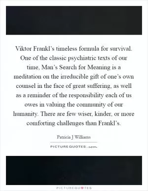 Viktor Frankl’s timeless formula for survival. One of the classic psychiatric texts of our time, Man’s Search for Meaning is a meditation on the irreducible gift of one’s own counsel in the face of great suffering, as well as a reminder of the responsibility each of us owes in valuing the community of our humanity. There are few wiser, kinder, or more comforting challenges than Frankl’s Picture Quote #1