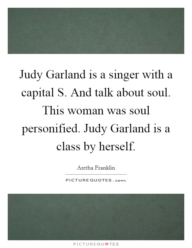 Judy Garland is a singer with a capital S. And talk about soul. This woman was soul personified. Judy Garland is a class by herself Picture Quote #1
