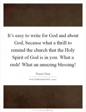 It’s easy to write for God and about God, because what a thrill to remind the church that the Holy Spirit of God is in you. What a rush! What an amazing blessing! Picture Quote #1