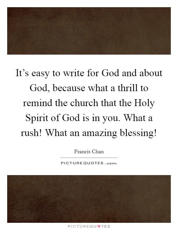 It's easy to write for God and about God, because what a thrill to remind the church that the Holy Spirit of God is in you. What a rush! What an amazing blessing! Picture Quote #1