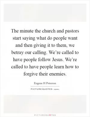 The minute the church and pastors start saying what do people want and then giving it to them, we betray our calling. We’re called to have people follow Jesus. We’re called to have people learn how to forgive their enemies Picture Quote #1