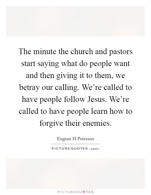 The minute the church and pastors start saying what do people want and then giving it to them, we betray our calling. We're called to have people follow Jesus. We're called to have people learn how to forgive their enemies Picture Quote #1