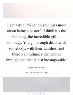 I get asked, ‘What do you miss most about being a pastor?’ I think it’s the intimacy, the incredible gift of intimacy. You go through death with somebody, with their families, and there’s an intimacy that comes through that that is just incomparable Picture Quote #1