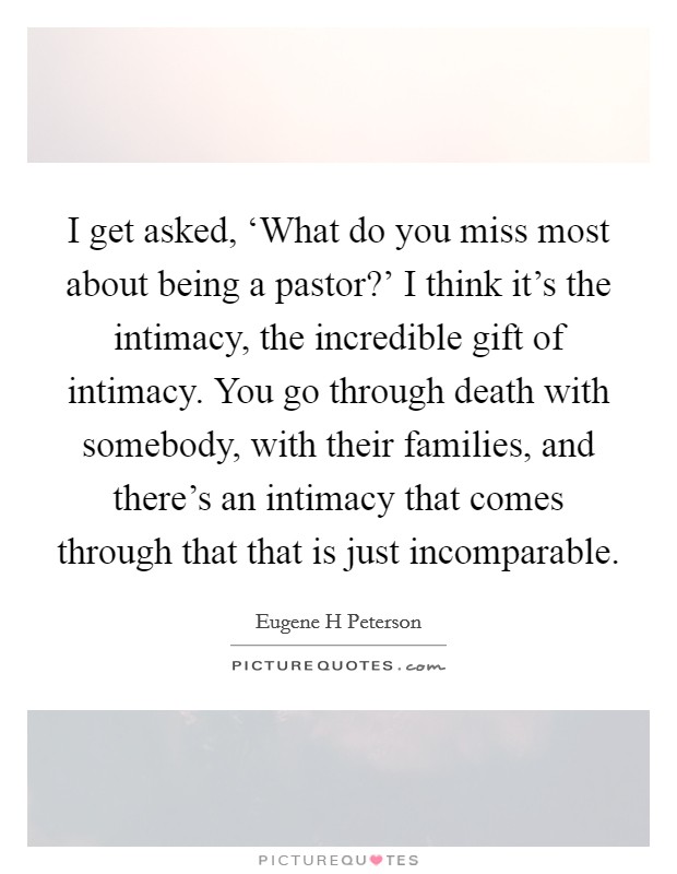I get asked, ‘What do you miss most about being a pastor?' I think it's the intimacy, the incredible gift of intimacy. You go through death with somebody, with their families, and there's an intimacy that comes through that that is just incomparable Picture Quote #1