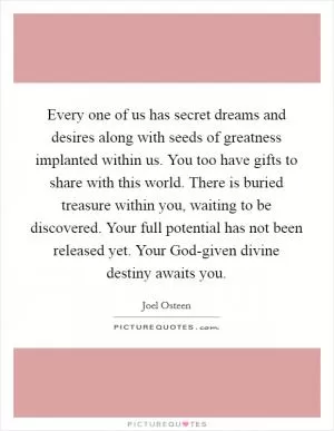 Every one of us has secret dreams and desires along with seeds of greatness implanted within us. You too have gifts to share with this world. There is buried treasure within you, waiting to be discovered. Your full potential has not been released yet. Your God-given divine destiny awaits you Picture Quote #1