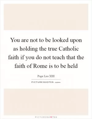 You are not to be looked upon as holding the true Catholic faith if you do not teach that the faith of Rome is to be held Picture Quote #1