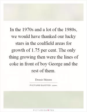 In the 1970s and a lot of the 1980s, we would have thanked our lucky stars in the coalfield areas for growth of 1.75 per cent. The only thing growing then were the lines of coke in front of boy George and the rest of them Picture Quote #1