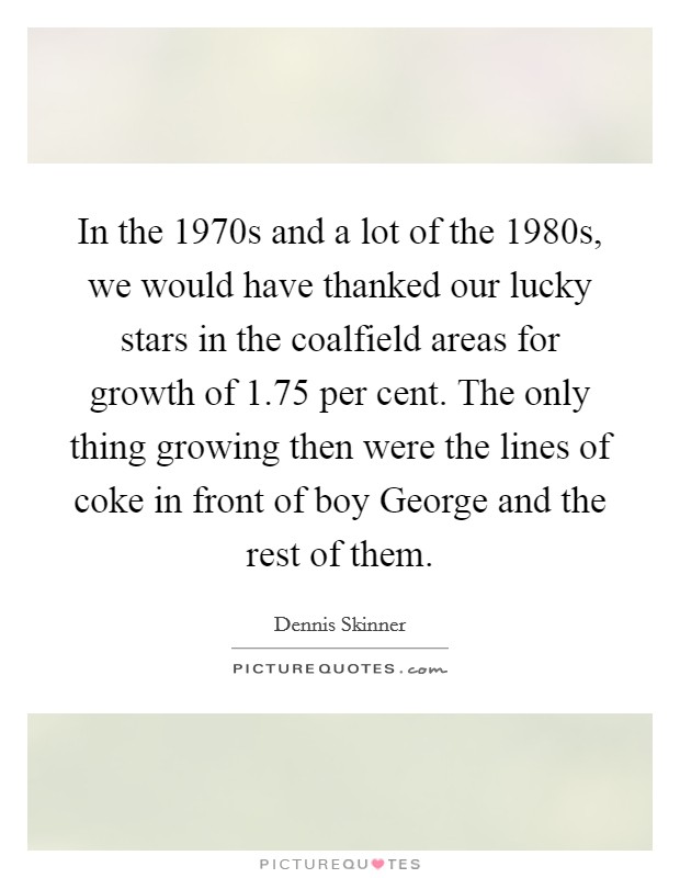In the 1970s and a lot of the 1980s, we would have thanked our lucky stars in the coalfield areas for growth of 1.75 per cent. The only thing growing then were the lines of coke in front of boy George and the rest of them Picture Quote #1