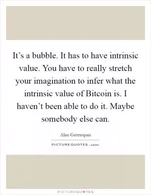 It’s a bubble. It has to have intrinsic value. You have to really stretch your imagination to infer what the intrinsic value of Bitcoin is. I haven’t been able to do it. Maybe somebody else can Picture Quote #1