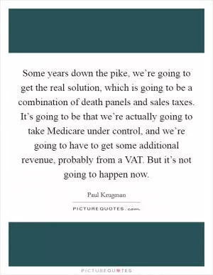 Some years down the pike, we’re going to get the real solution, which is going to be a combination of death panels and sales taxes. It’s going to be that we’re actually going to take Medicare under control, and we’re going to have to get some additional revenue, probably from a VAT. But it’s not going to happen now Picture Quote #1