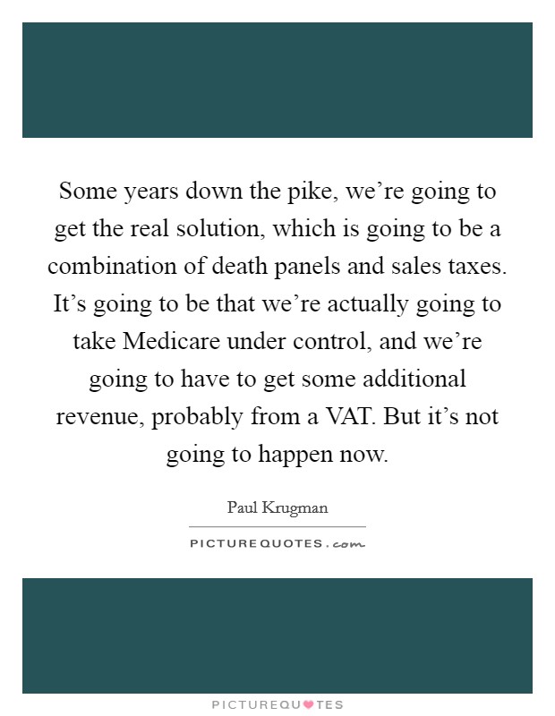 Some years down the pike, we're going to get the real solution, which is going to be a combination of death panels and sales taxes. It's going to be that we're actually going to take Medicare under control, and we're going to have to get some additional revenue, probably from a VAT. But it's not going to happen now Picture Quote #1
