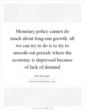 Monetary policy cannot do much about long-run growth, all we can try to do is to try to smooth out periods where the economy is depressed because of lack of demand Picture Quote #1