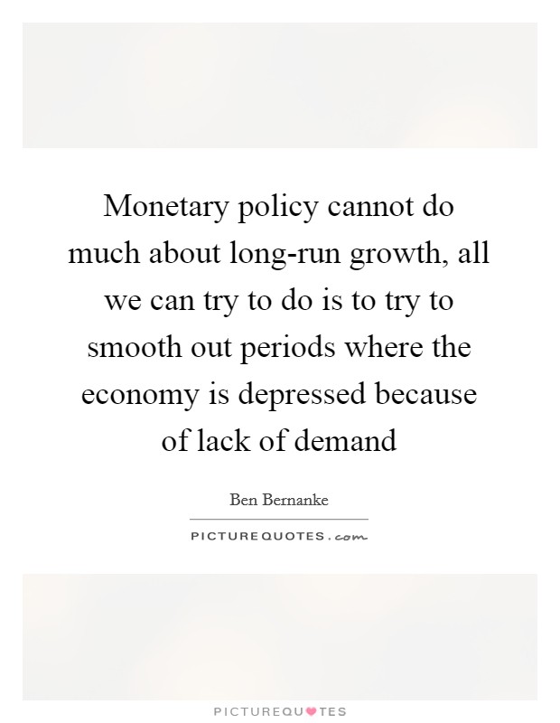 Monetary policy cannot do much about long-run growth, all we can try to do is to try to smooth out periods where the economy is depressed because of lack of demand Picture Quote #1