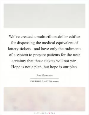 We’ve created a multitrillion-dollar edifice for dispensing the medical equivalent of lottery tickets - and have only the rudiments of a system to prepare patients for the near certainty that those tickets will not win. Hope is not a plan, but hope is our plan Picture Quote #1