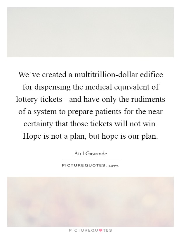 We've created a multitrillion-dollar edifice for dispensing the medical equivalent of lottery tickets - and have only the rudiments of a system to prepare patients for the near certainty that those tickets will not win. Hope is not a plan, but hope is our plan Picture Quote #1