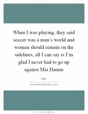 When I was playing, they said soccer was a man’s world and women should remain on the sidelines, all I can say is I’m glad I never had to go up against Mia Hamm Picture Quote #1