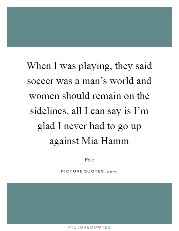 When I was playing, they said soccer was a man's world and women should remain on the sidelines, all I can say is I'm glad I never had to go up against Mia Hamm Picture Quote #1