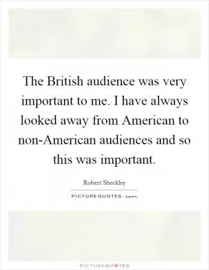 The British audience was very important to me. I have always looked away from American to non-American audiences and so this was important Picture Quote #1