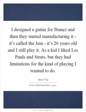 I designed a guitar for Ibanez and then they started manufacturing it - it’s called the Jem - it’s 26 years old and I still play it. As a kid I liked Les Pauls and Strats, but they had limitations for the kind of playing I wanted to do Picture Quote #1