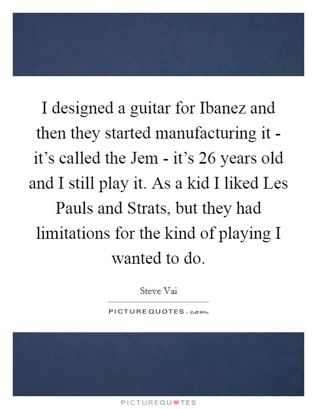 I designed a guitar for Ibanez and then they started manufacturing it - it's called the Jem - it's 26 years old and I still play it. As a kid I liked Les Pauls and Strats, but they had limitations for the kind of playing I wanted to do Picture Quote #1