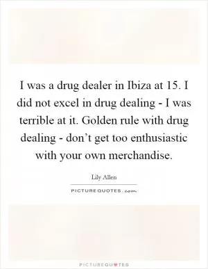 I was a drug dealer in Ibiza at 15. I did not excel in drug dealing - I was terrible at it. Golden rule with drug dealing - don’t get too enthusiastic with your own merchandise Picture Quote #1
