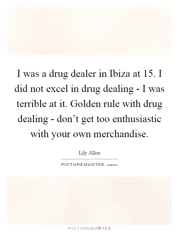 I was a drug dealer in Ibiza at 15. I did not excel in drug dealing - I was terrible at it. Golden rule with drug dealing - don't get too enthusiastic with your own merchandise Picture Quote #1