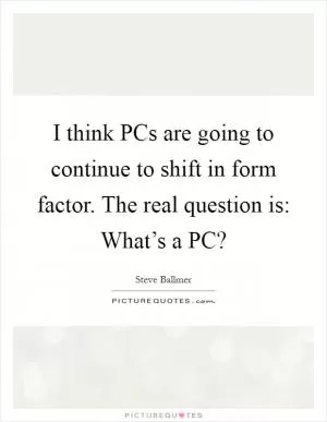I think PCs are going to continue to shift in form factor. The real question is: What’s a PC? Picture Quote #1