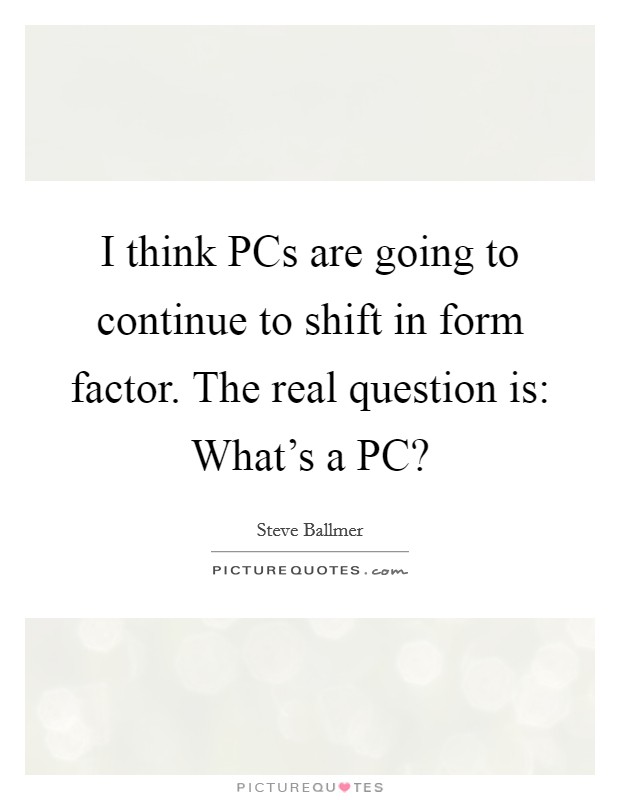 I think PCs are going to continue to shift in form factor. The real question is: What's a PC? Picture Quote #1