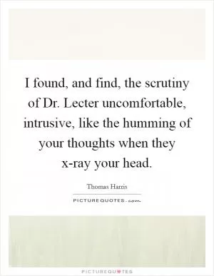 I found, and find, the scrutiny of Dr. Lecter uncomfortable, intrusive, like the humming of your thoughts when they x-ray your head Picture Quote #1