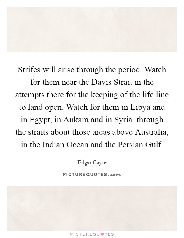 Strifes will arise through the period. Watch for them near the Davis Strait in the attempts there for the keeping of the life line to land open. Watch for them in Libya and in Egypt, in Ankara and in Syria, through the straits about those areas above Australia, in the Indian Ocean and the Persian Gulf Picture Quote #1