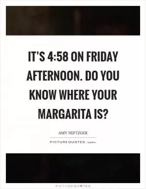 It’s 4:58 on Friday afternoon. Do you know where your margarita is? Picture Quote #1