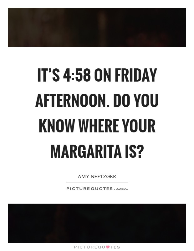 It's 4:58 on Friday afternoon. Do you know where your margarita is? Picture Quote #1