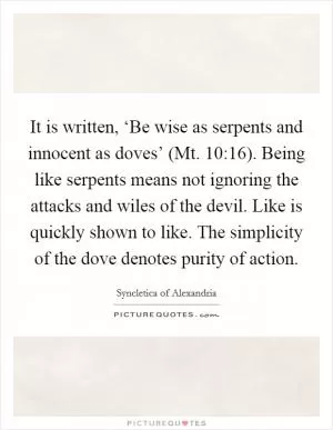 It is written, ‘Be wise as serpents and innocent as doves’ (Mt. 10:16). Being like serpents means not ignoring the attacks and wiles of the devil. Like is quickly shown to like. The simplicity of the dove denotes purity of action Picture Quote #1