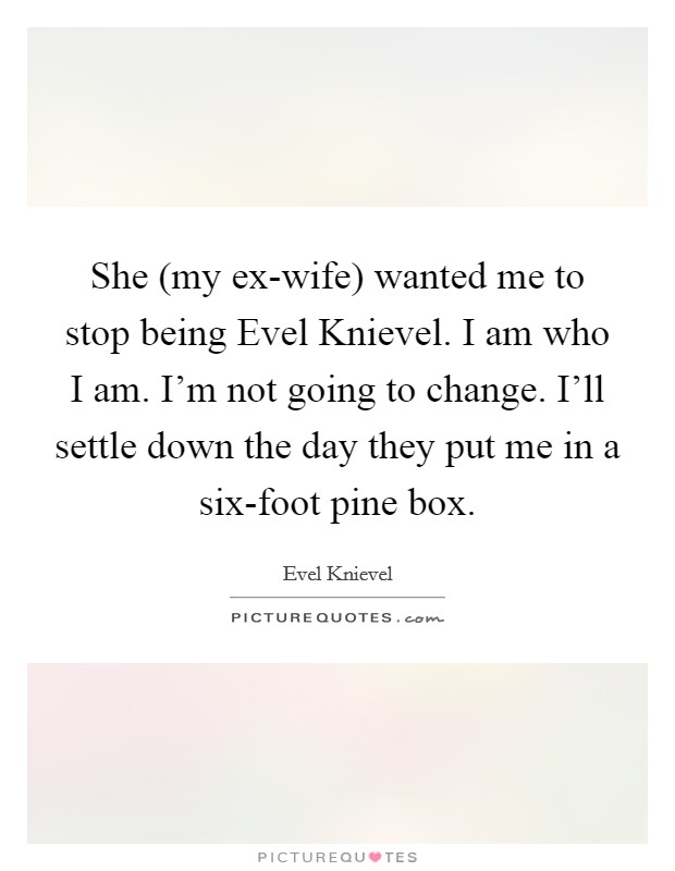 She (my ex-wife) wanted me to stop being Evel Knievel. I am who I am. I’m not going to change. I’ll settle down the day they put me in a six-foot pine box Picture Quote #1