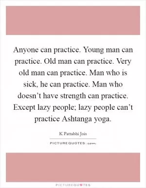 Anyone can practice. Young man can practice. Old man can practice. Very old man can practice. Man who is sick, he can practice. Man who doesn’t have strength can practice. Except lazy people; lazy people can’t practice Ashtanga yoga Picture Quote #1