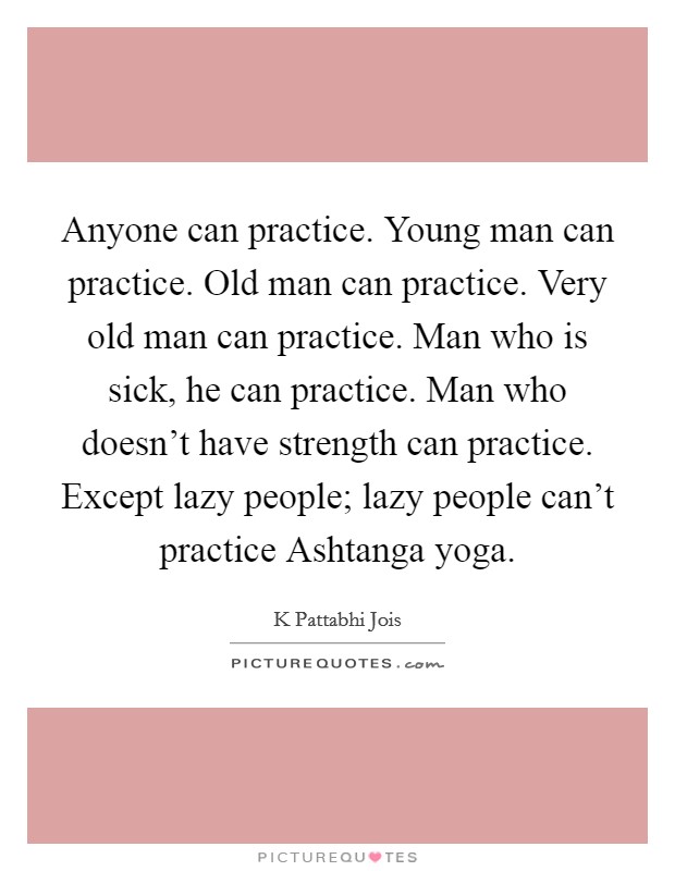 Anyone can practice. Young man can practice. Old man can practice. Very old man can practice. Man who is sick, he can practice. Man who doesn't have strength can practice. Except lazy people; lazy people can't practice Ashtanga yoga Picture Quote #1