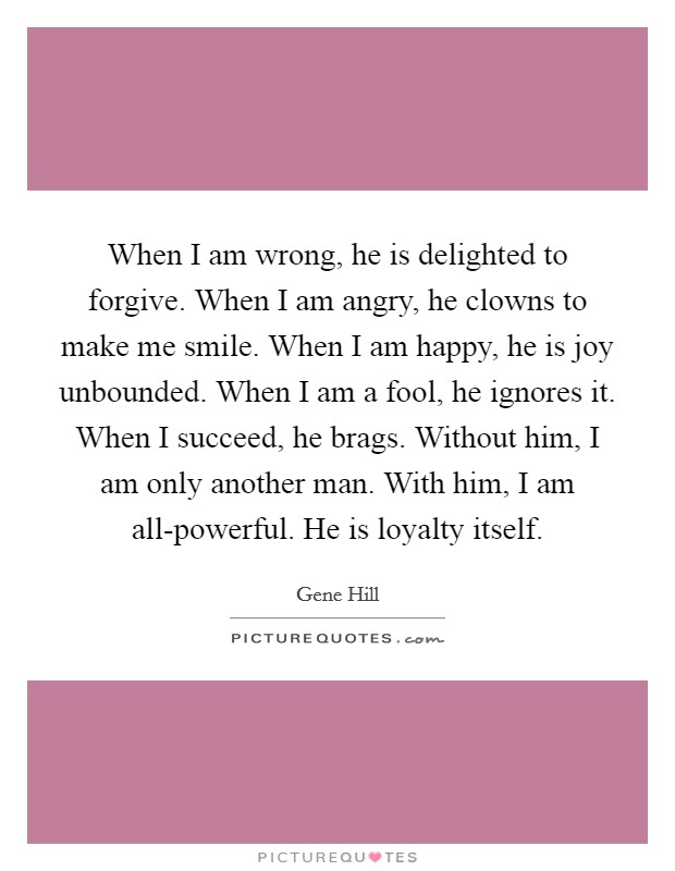 When I am wrong, he is delighted to forgive. When I am angry, he clowns to make me smile. When I am happy, he is joy unbounded. When I am a fool, he ignores it. When I succeed, he brags. Without him, I am only another man. With him, I am all-powerful. He is loyalty itself Picture Quote #1