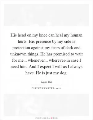 His head on my knee can heal my human hurts. His presence by my side is protection against my fears of dark and unknown things. He has promised to wait for me... whenever... wherever-in case I need him. And I expect I will-as I always have. He is just my dog Picture Quote #1