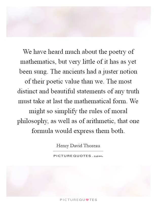 We have heard much about the poetry of mathematics, but very little of it has as yet been sung. The ancients had a juster notion of their poetic value than we. The most distinct and beautiful statements of any truth must take at last the mathematical form. We might so simplify the rules of moral philosophy, as well as of arithmetic, that one formula would express them both Picture Quote #1