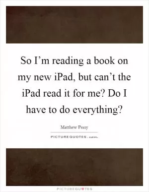So I’m reading a book on my new iPad, but can’t the iPad read it for me? Do I have to do everything? Picture Quote #1