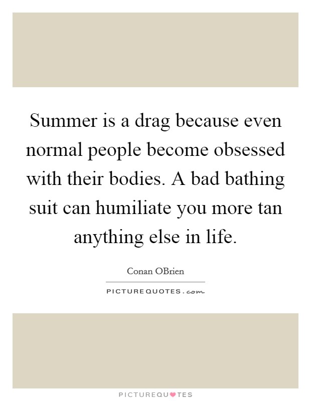 Summer is a drag because even normal people become obsessed with their bodies. A bad bathing suit can humiliate you more tan anything else in life Picture Quote #1