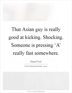 That Asian guy is really good at kicking. Shocking. Someone is pressing ‘A’ really fast somewhere Picture Quote #1