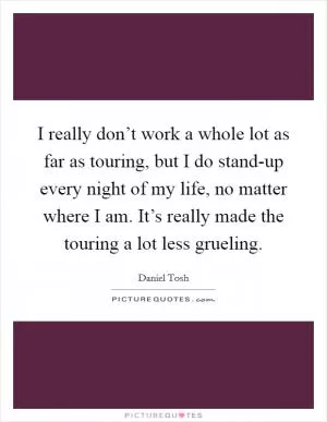 I really don’t work a whole lot as far as touring, but I do stand-up every night of my life, no matter where I am. It’s really made the touring a lot less grueling Picture Quote #1