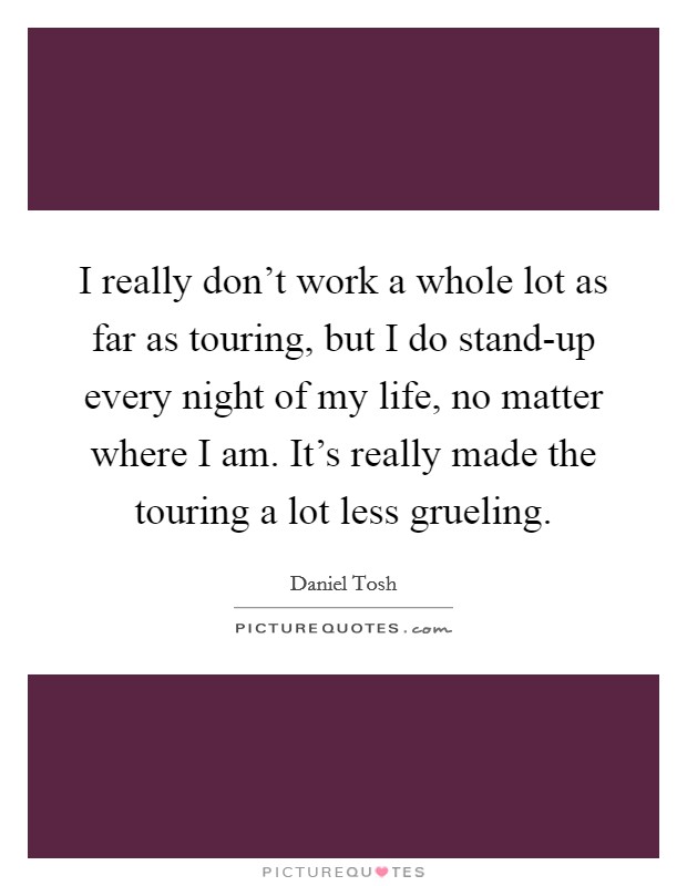 I really don't work a whole lot as far as touring, but I do stand-up every night of my life, no matter where I am. It's really made the touring a lot less grueling Picture Quote #1