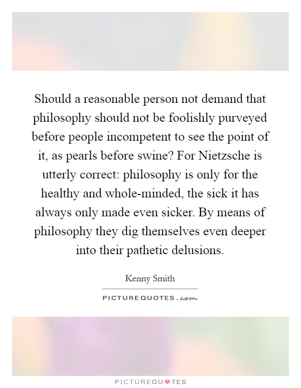 Should a reasonable person not demand that philosophy should not be foolishly purveyed before people incompetent to see the point of it, as pearls before swine? For Nietzsche is utterly correct: philosophy is only for the healthy and whole-minded, the sick it has always only made even sicker. By means of philosophy they dig themselves even deeper into their pathetic delusions Picture Quote #1