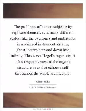 The problems of human subjectivity replicate themselves at many different scales, like the overtones and undertones in a stringed instrument striking ghost-intervals up and down into infinity. This is not Hegel’s ingenuity, it is his responsiveness to the organic structure in us that echoes itself throughout the whole architecture Picture Quote #1
