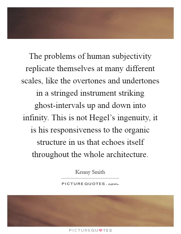 The problems of human subjectivity replicate themselves at many different scales, like the overtones and undertones in a stringed instrument striking ghost-intervals up and down into infinity. This is not Hegel's ingenuity, it is his responsiveness to the organic structure in us that echoes itself throughout the whole architecture Picture Quote #1