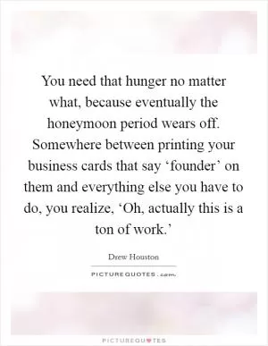 You need that hunger no matter what, because eventually the honeymoon period wears off. Somewhere between printing your business cards that say ‘founder’ on them and everything else you have to do, you realize, ‘Oh, actually this is a ton of work.’ Picture Quote #1